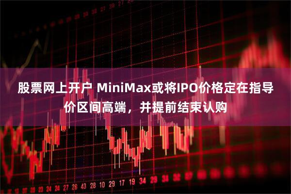 股票网上开户 MiniMax或将IPO价格定在指导价区间高端，并提前结束认购