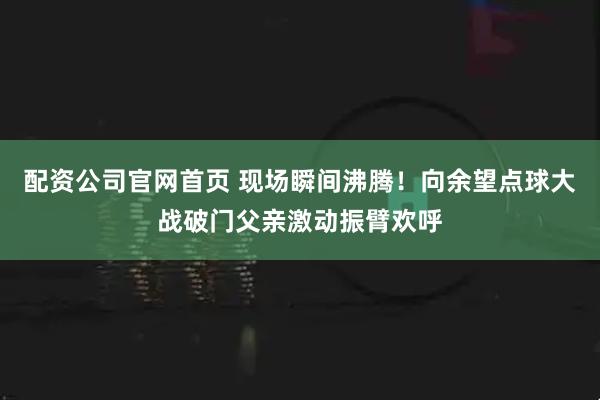 配资公司官网首页 现场瞬间沸腾！向余望点球大战破门父亲激动振臂欢呼