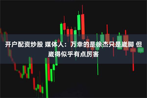 开户配资炒股 媒体人：万幸的是徐杰只是崴脚 但崴得似乎有点厉害