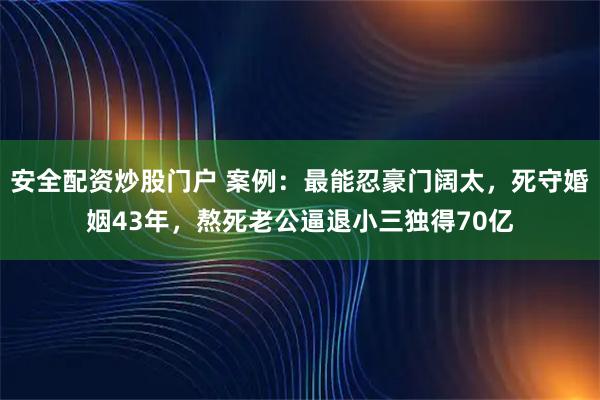 安全配资炒股门户 案例：最能忍豪门阔太，死守婚姻43年，熬死老公逼退小三独得70亿