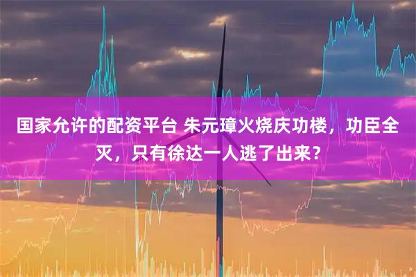 国家允许的配资平台 朱元璋火烧庆功楼，功臣全灭，只有徐达一人逃了出来？