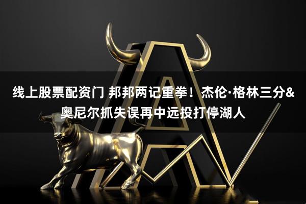 线上股票配资门 邦邦两记重拳！杰伦·格林三分&奥尼尔抓失误再中远投打停湖人