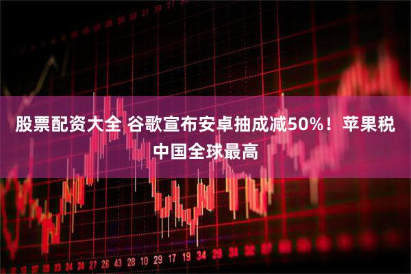 股票配资大全 谷歌宣布安卓抽成减50%！苹果税中国全球最高