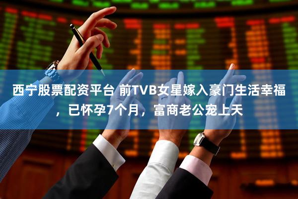 西宁股票配资平台 前TVB女星嫁入豪门生活幸福，已怀孕7个月，富商老公宠上天