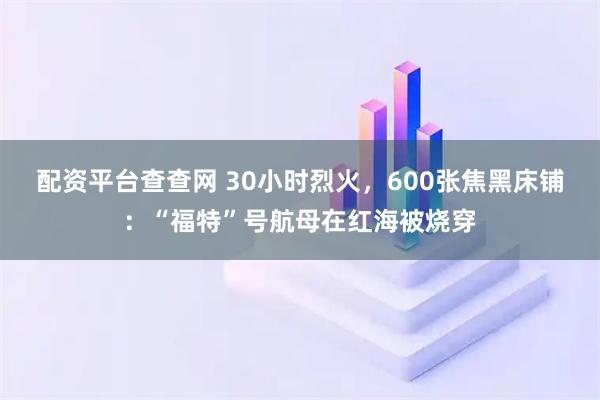配资平台查查网 30小时烈火，600张焦黑床铺：“福特”号航母在红海被烧穿